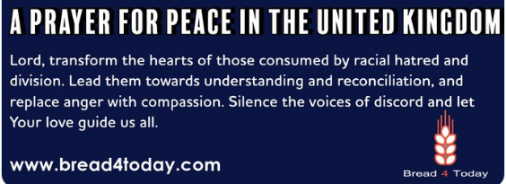 A PRAYER FOR PEACE IN THE UNITED KINGDOM  Lord, transform the hearts of those consumed by racial hatred and division. Lead them towards understanding and reconciliation, and replace anger with compassion. Silence the voices of discord and let Your love guide us all.  www.bread4today.com